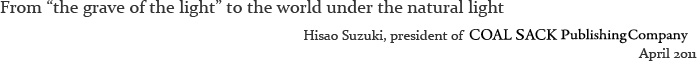 From the grave of the light to the world under the natural light Hisao Suzuki, president of COAL SACK Publishing Company April 2011 